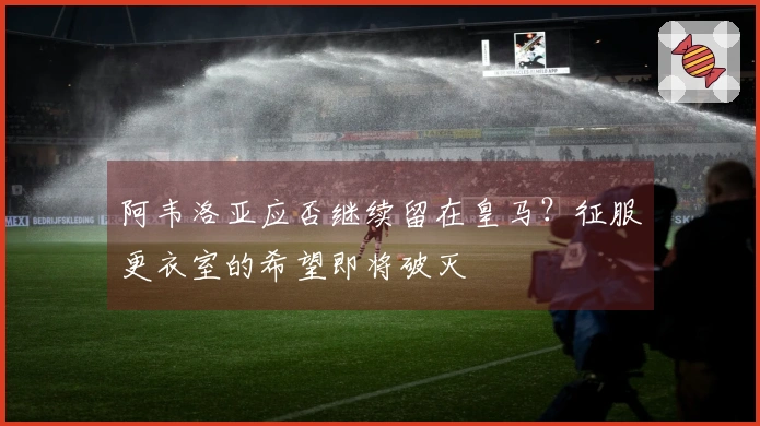 阿韦洛亚应否继续留在皇马？征服更衣室的希望即将破灭