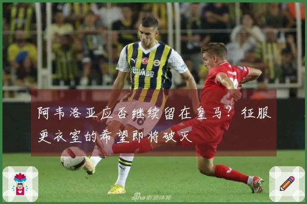 阿韦洛亚应否继续留在皇马？征服更衣室的希望即将破灭