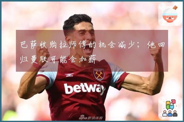 巴萨收购拉师傅的机会减少；他回归曼联可能会加薪