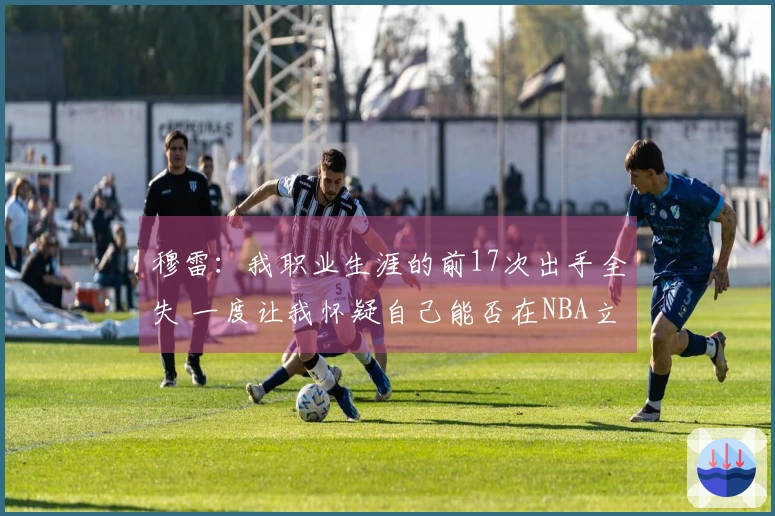 穆雷：我职业生涯的前17次出手全失 一度让我怀疑自己能否在NBA立足