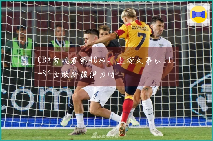 CBA常规赛第40轮，上海久事以111-86击败新疆伊力特