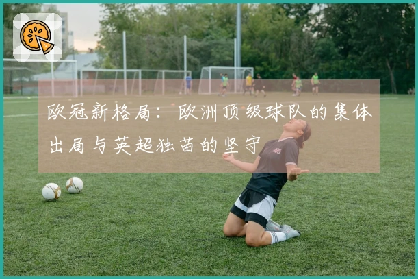 欧冠新格局：欧洲顶级球队的集体出局与英超独苗的坚守