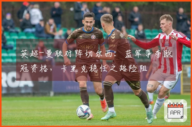 英超-曼联对阵切尔西：蓝军争夺欧冠资格，卡里克稳任之路险阻