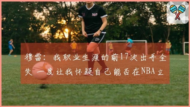 穆雷：我职业生涯的前17次出手全失 一度让我怀疑自己能否在NBA立足