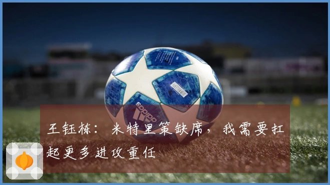 王钰栋：米特里策缺席，我需要扛起更多进攻重任