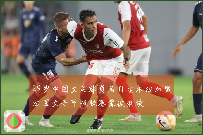 29岁中国女足球员乌日古木拉加盟法国女子甲级联赛蒙彼利埃