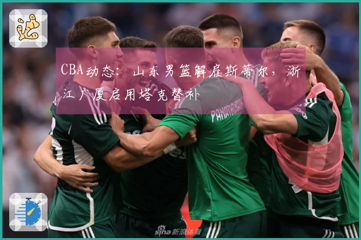 CBA动态：山东男篮解雇斯蒂尔，浙江广厦启用塔克替补