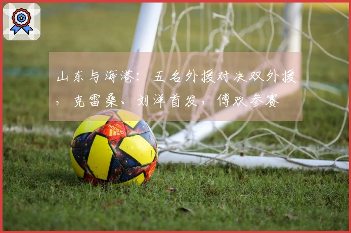 山东与海港：五名外援对决双外援，克雷桑、刘洋首发，傅欢参赛