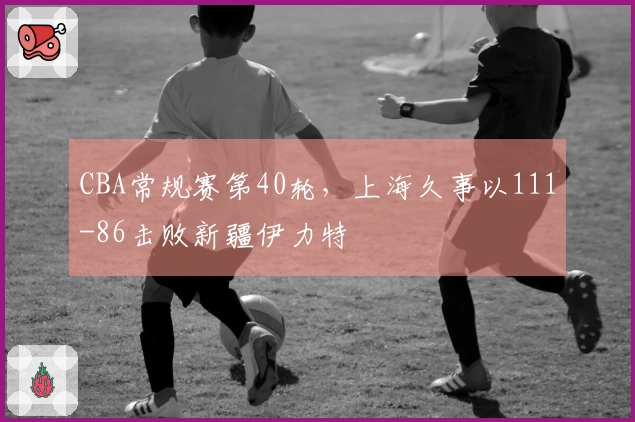 CBA常规赛第40轮，上海久事以111-86击败新疆伊力特